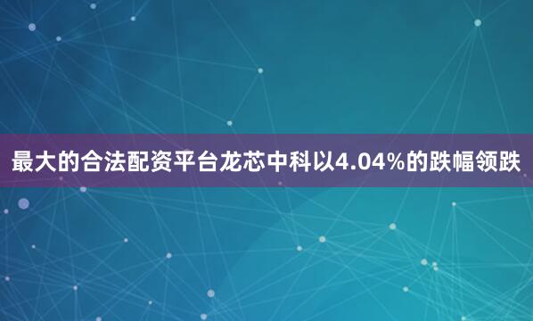 最大的合法配资平台龙芯中科以4.04%的跌幅领跌