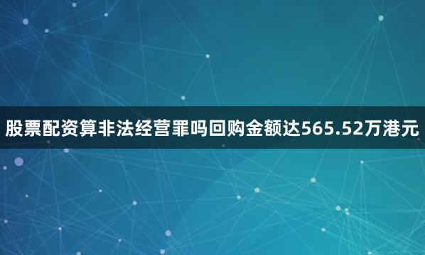 股票配资算非法经营罪吗回购金额达565.52万港元