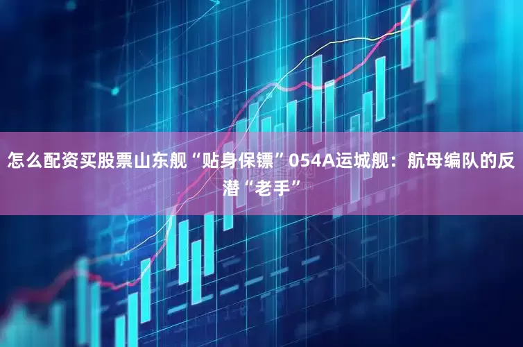 怎么配资买股票山东舰“贴身保镖”054A运城舰：航母编队的反潜“老手”
