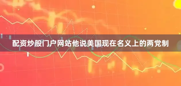 配资炒股门户网站他说美国现在名义上的两党制