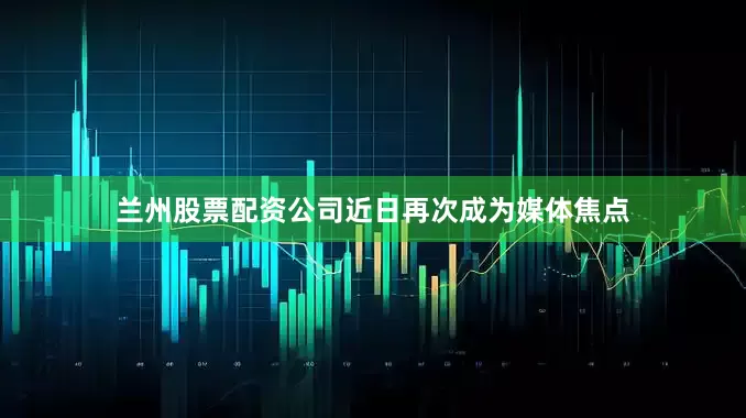 兰州股票配资公司近日再次成为媒体焦点