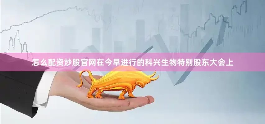 怎么配资炒股官网在今早进行的科兴生物特别股东大会上