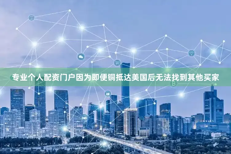专业个人配资门户因为即便铜抵达美国后无法找到其他买家