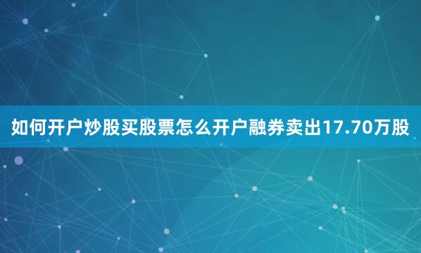 如何开户炒股买股票怎么开户融券卖出17.70万股