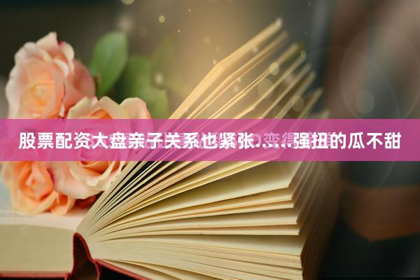 股票配资大盘亲子关系也紧张......强扭的瓜不甜