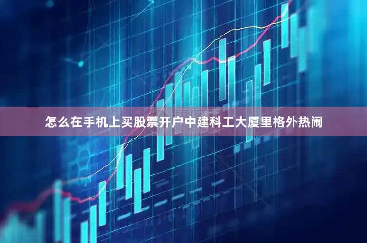 怎么在手机上买股票开户中建科工大厦里格外热闹