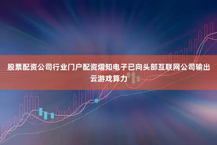 股票配资公司行业门户配资熠知电子已向头部互联网公司输出云游戏算力