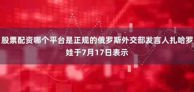 股票配资哪个平台是正规的俄罗斯外交部发言人扎哈罗娃于7月17日表示