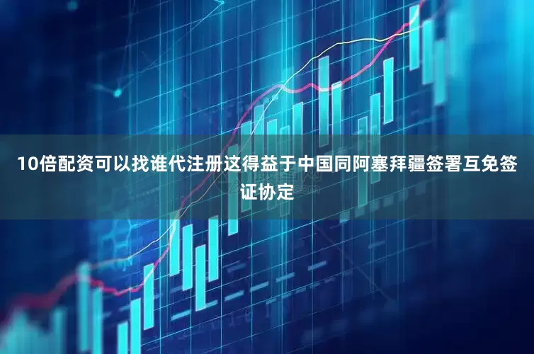 10倍配资可以找谁代注册这得益于中国同阿塞拜疆签署互免签证协定
