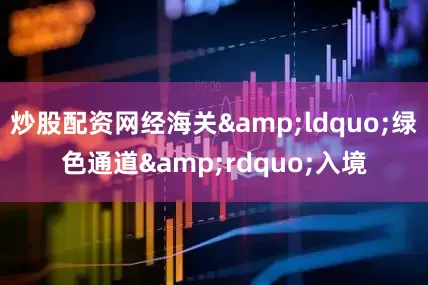 炒股配资网经海关&ldquo;绿色通道&rdquo;入境