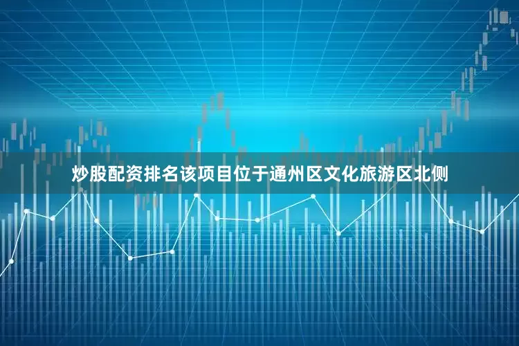 炒股配资排名该项目位于通州区文化旅游区北侧