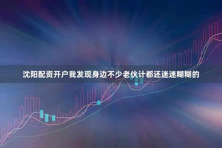 沈阳配资开户我发现身边不少老伙计都还迷迷糊糊的