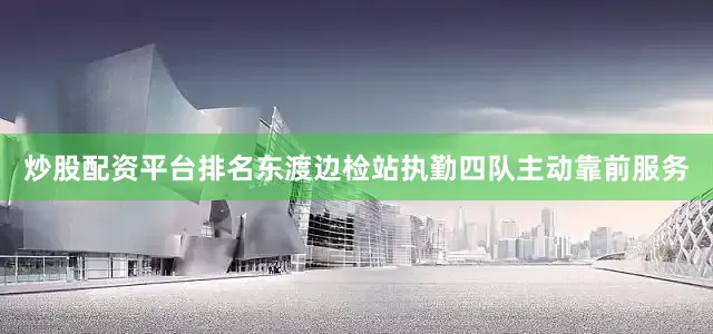 炒股配资平台排名东渡边检站执勤四队主动靠前服务