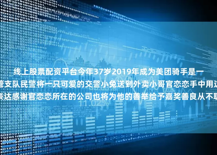 线上股票配资平台今年37岁2019年成为美团骑手是一名退伍军人鹰潭市公安局交管支队民警将一只可爱的交警小兔送到外卖小哥官恋恋手中用这份特别的礼物向他的善意表达感谢官恋恋所在的公司也将为他的善举给予嘉奖善良从不耽误赶路小小的善举汇聚成文明交通的暖流为官恋恋的热心肠点赞也感谢每一位在危急时刻挺身而出的普通人（来源：公安部新闻传媒）