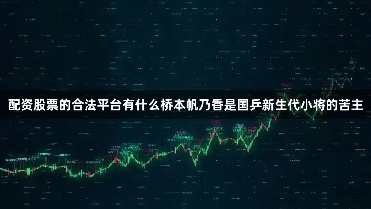 配资股票的合法平台有什么桥本帆乃香是国乒新生代小将的苦主