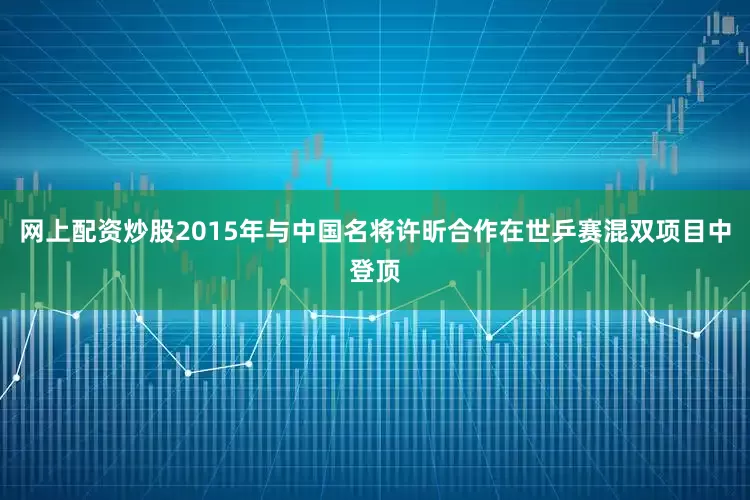 网上配资炒股2015年与中国名将许昕合作在世乒赛混双项目中登顶