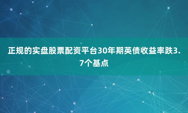 正规的实盘股票配资平台30年期英债收益率跌3.7个基点