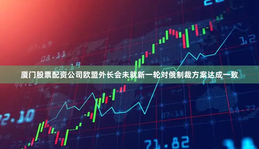 厦门股票配资公司欧盟外长会未就新一轮对俄制裁方案达成一致