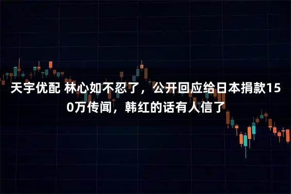天宇优配 林心如不忍了，公开回应给日本捐款150万传闻，韩红的话有人信了