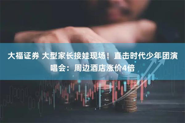 大福证券 大型家长接娃现场！直击时代少年团演唱会：周边酒店涨价4倍