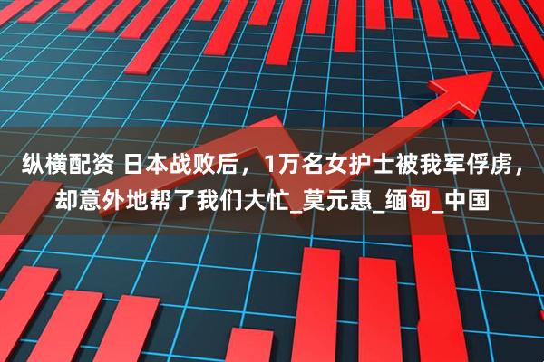 纵横配资 日本战败后，1万名女护士被我军俘虏，却意外地帮了我们大忙_莫元惠_缅甸_中国