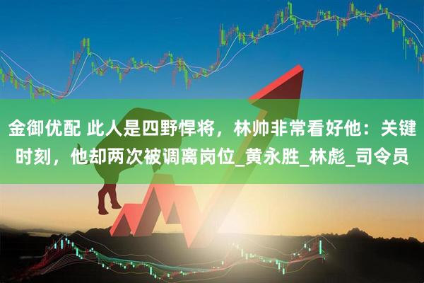 金御优配 此人是四野悍将，林帅非常看好他：关键时刻，他却两次被调离岗位_黄永胜_林彪_司令员