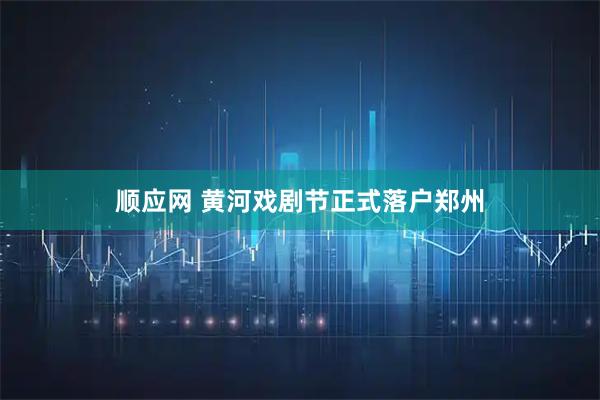 顺应网 黄河戏剧节正式落户郑州