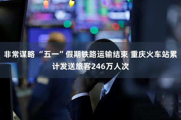 非常谋略 “五一”假期铁路运输结束 重庆火车站累计发送旅客246万人次