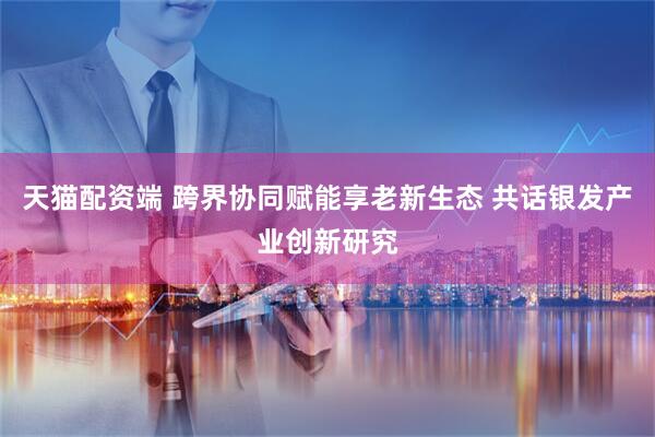 天猫配资端 跨界协同赋能享老新生态 共话银发产业创新研究