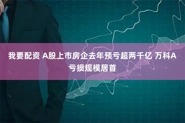 我要配资 A股上市房企去年预亏超两千亿 万科A亏损规模居首