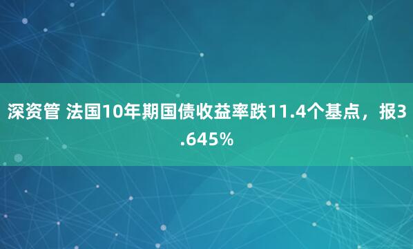 深资管 法国10年期国债收益率跌11.4个基点，报3.645%