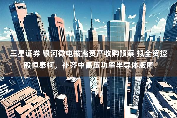 三星证券 银河微电披露资产收购预案 拟全资控股恒泰柯，补齐中高压功率半导体版图