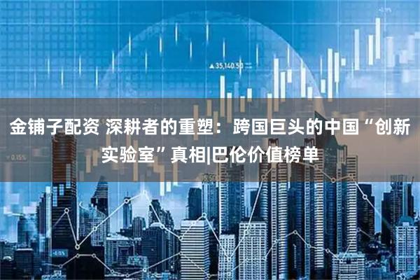金铺子配资 深耕者的重塑：跨国巨头的中国“创新实验室”真相|巴伦价值榜单