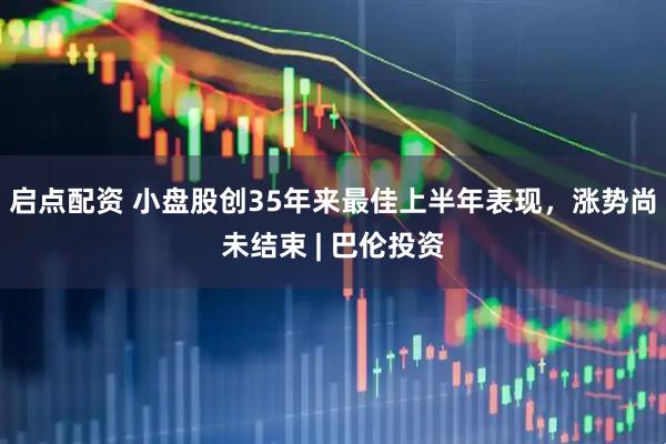 启点配资 小盘股创35年来最佳上半年表现，涨势尚未结束 | 巴伦投资