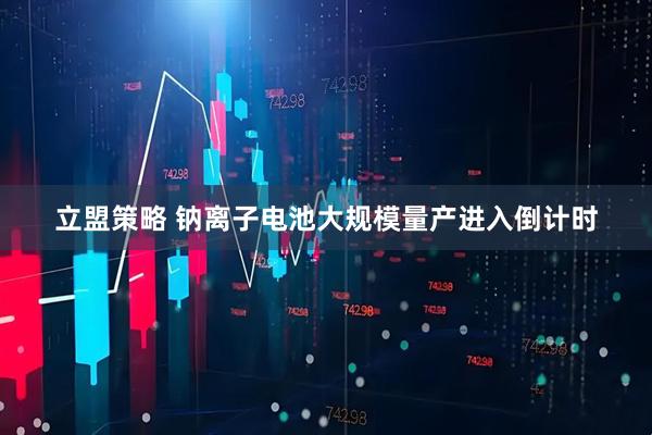 立盟策略 钠离子电池大规模量产进入倒计时