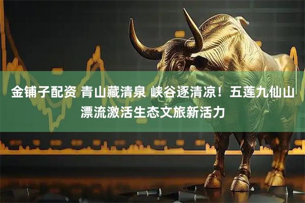 金铺子配资 青山藏清泉 峡谷逐清凉！五莲九仙山漂流激活生态文旅新活力