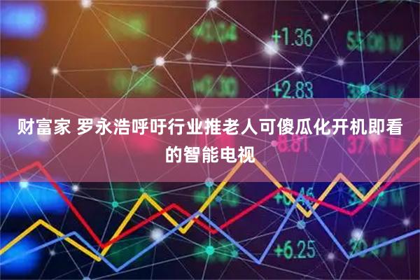 财富家 罗永浩呼吁行业推老人可傻瓜化开机即看的智能电视