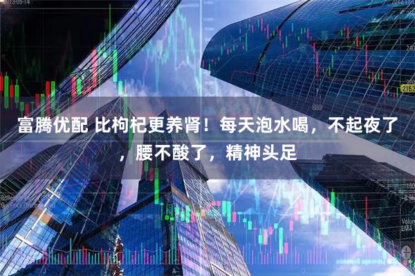 富腾优配 比枸杞更养肾！每天泡水喝，不起夜了，腰不酸了，精神头足