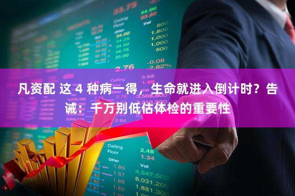 凡资配 这 4 种病一得，生命就进入倒计时？告诫：千万别低估体检的重要性